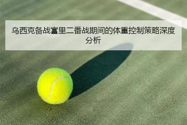 乌西克备战富里二番战期间的体重控制策略深度分析
